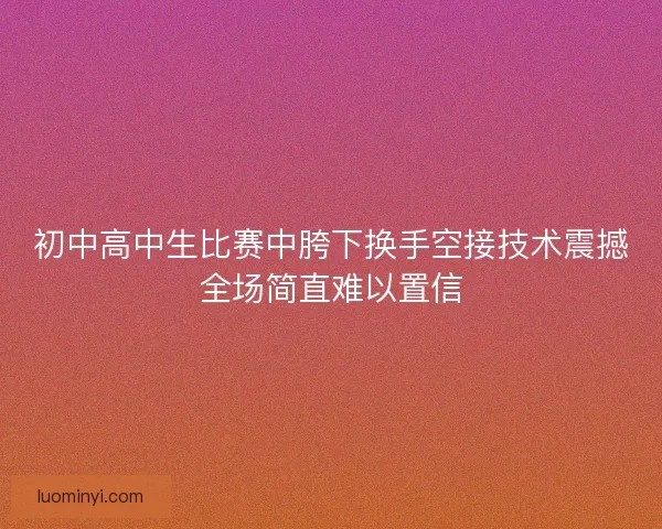 初中高中生比赛中胯下换手空接技术震撼全场简直难以置信
