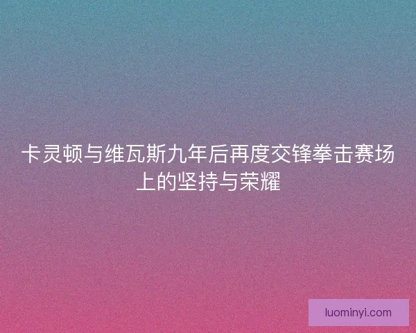 卡灵顿与维瓦斯九年后再度交锋拳击赛场上的坚持与荣耀