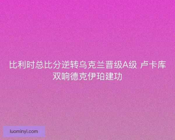 比利时总比分逆转乌克兰晋级A级 卢卡库双响德克伊珀建功 比利时总比分逆转乌克兰晋级A级 卢卡库双响德克伊珀建功