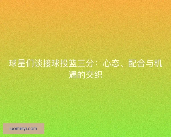 球星们谈接球投篮三分：心态、配合与机遇的交织