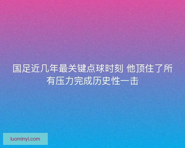 国足近几年最关键点球时刻 他顶住了所有压力完成历史性一击