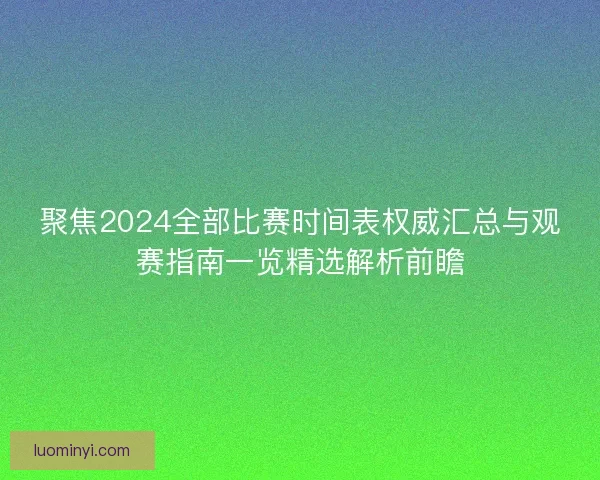 聚焦2024全部比赛时间表权威汇总与观赛指南一览精选解析前瞻