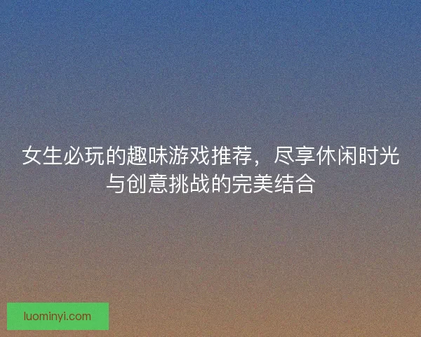 女生必玩的趣味游戏推荐，尽享休闲时光与创意挑战的完美结合