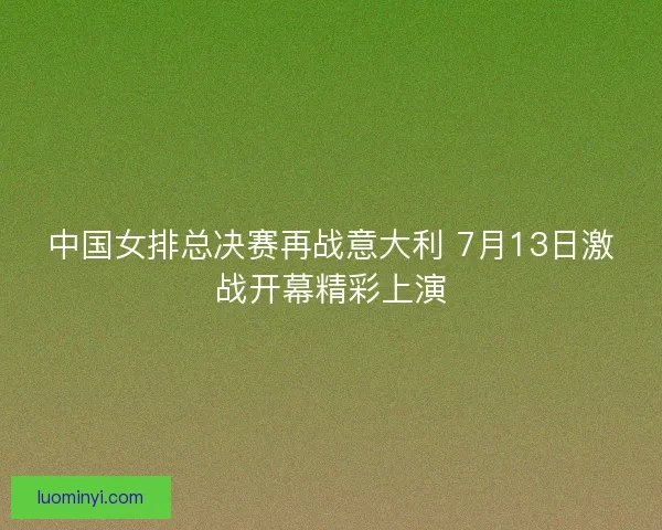 中国女排总决赛再战意大利 7月13日激战开幕精彩上演