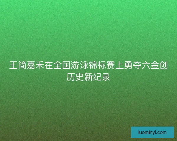 王简嘉禾在全国游泳锦标赛上勇夺六金创历史新纪录