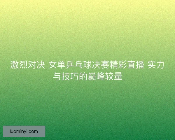 激烈对决 女单乒乓球决赛精彩直播 实力与技巧的巅峰较量
