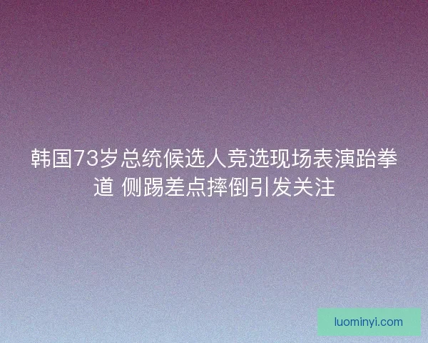 韩国73岁总统候选人竞选现场表演跆拳道 侧踢差点摔倒引发关注