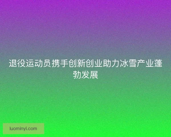 退役运动员携手创新创业助力冰雪产业蓬勃发展