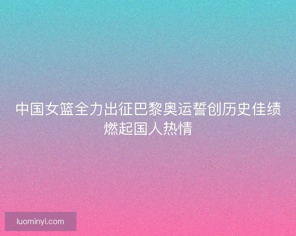中国女篮全力出征巴黎奥运誓创历史佳绩燃起国人热情