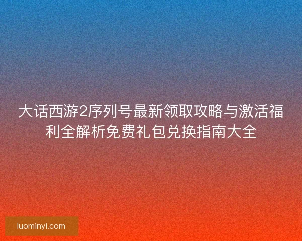 大话西游2序列号最新领取攻略与激活福利全解析免费礼包兑换指南大全