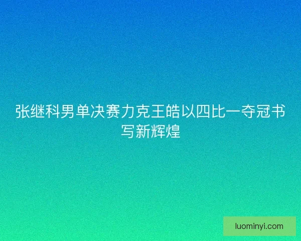 张继科男单决赛力克王皓以四比一夺冠书写新辉煌