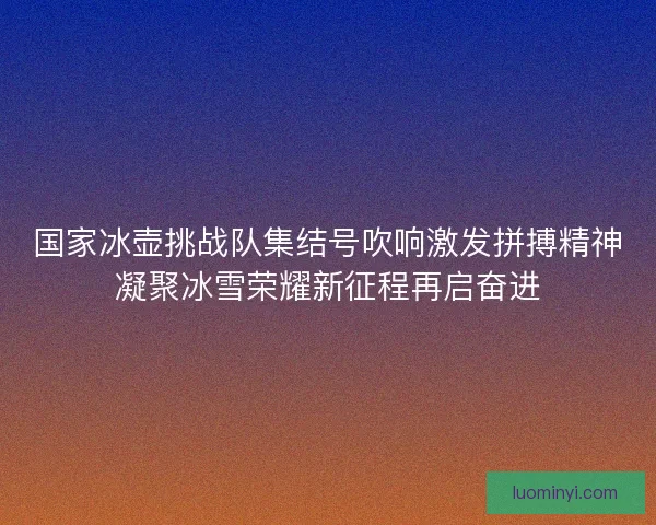 国家冰壶挑战队集结号吹响激发拼搏精神凝聚冰雪荣耀新征程再启奋进