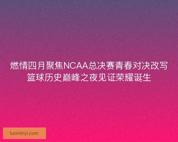 燃情四月聚焦NCAA总决赛青春对决改写篮球历史巅峰之夜见证荣耀诞生