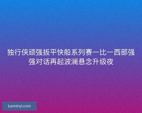 独行侠顽强扳平快船系列赛一比一西部强强对话再起波澜悬念升级夜