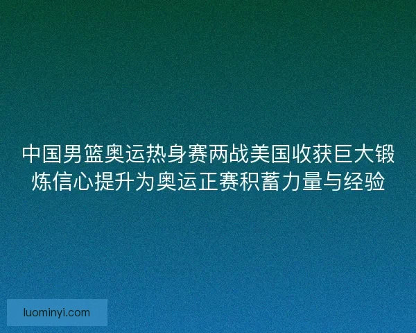 中国男篮奥运热身赛两战美国收获巨大锻炼信心提升为奥运正赛积蓄力量与经验 中国男篮奥运热身赛两战美国收获巨大锻炼信心提升为奥运正赛积蓄力量与经验