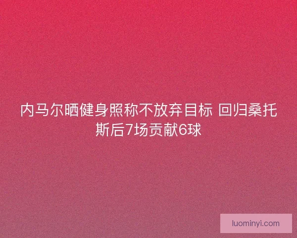 内马尔晒健身照称不放弃目标 回归桑托斯后7场贡献6球 内马尔晒健身照称不放弃目标 回归桑托斯后7场贡献6球