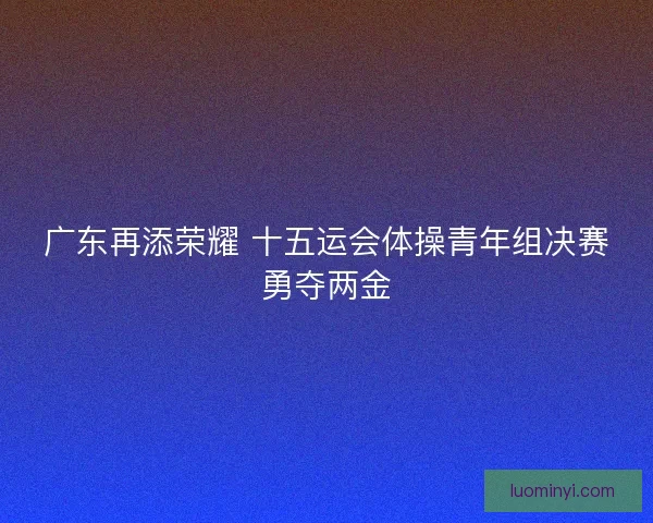 广东再添荣耀 十五运会体操青年组决赛勇夺两金