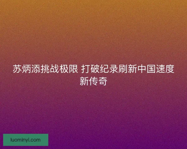 苏炳添挑战极限 打破纪录刷新中国速度新传奇 苏炳添挑战极限 打破纪录刷新中国速度新传奇