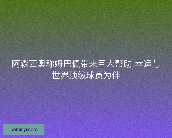 阿森西奥称姆巴佩带来巨大帮助 幸运与世界顶级球员为伴 阿森西奥称姆巴佩带来巨大帮助 幸运与世界顶级球员为伴