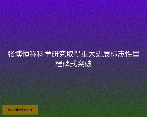 张博恒称科学研究取得重大进展标志性里程碑式突破