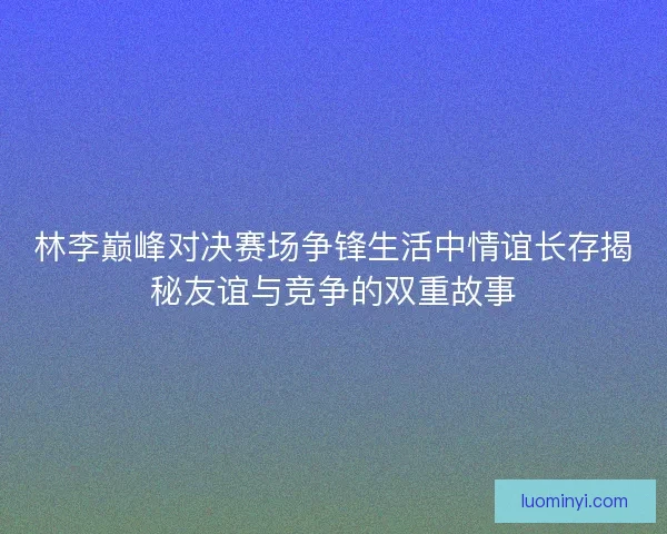 林李巅峰对决赛场争锋生活中情谊长存揭秘友谊与竞争的双重故事