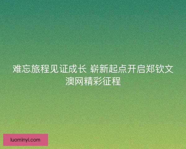 难忘旅程见证成长 崭新起点开启郑钦文澳网精彩征程 难忘旅程见证成长 崭新起点开启郑钦文澳网精彩征程