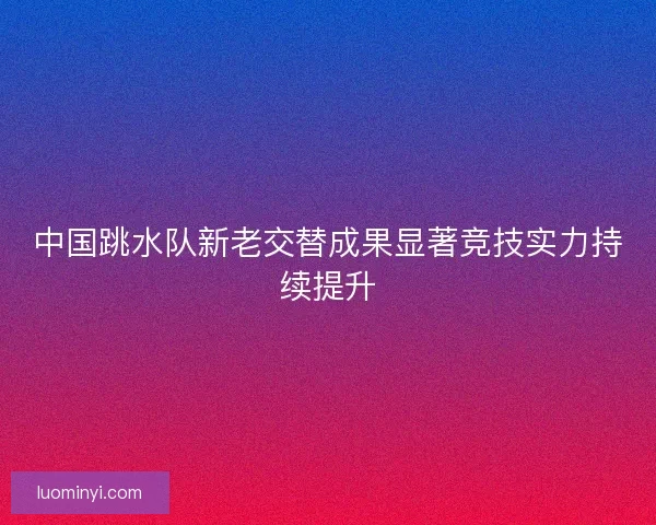 中国跳水队新老交替成果显著竞技实力持续提升 中国跳水队新老交替成果显著竞技实力持续提升