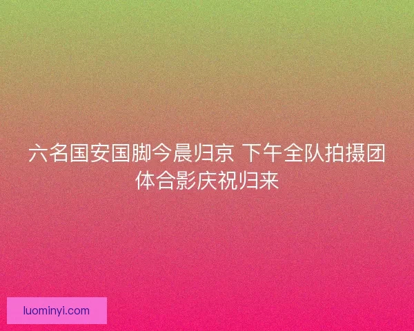 六名国安国脚今晨归京 下午全队拍摄团体合影庆祝归来 六名国安国脚今晨归京 下午全队拍摄团体合影庆祝归来