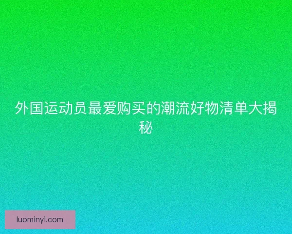 外国运动员最爱购买的潮流好物清单大揭秘 外国运动员最爱购买的潮流好物清单大揭秘